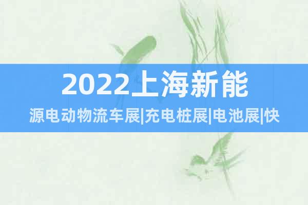 2022上海新能源电动物流车展|充电桩展|电池展|快递物流展