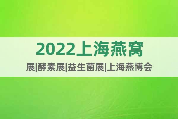 2022上海燕窝展|酵素展|益生菌展|上海燕博会