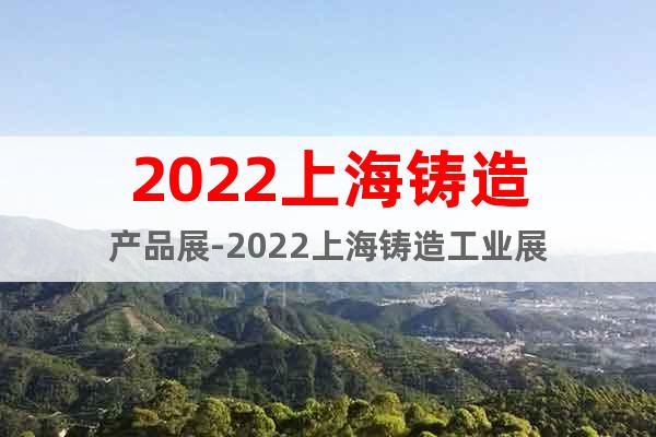 2022上海铸造产品展-2022上海铸造工业展