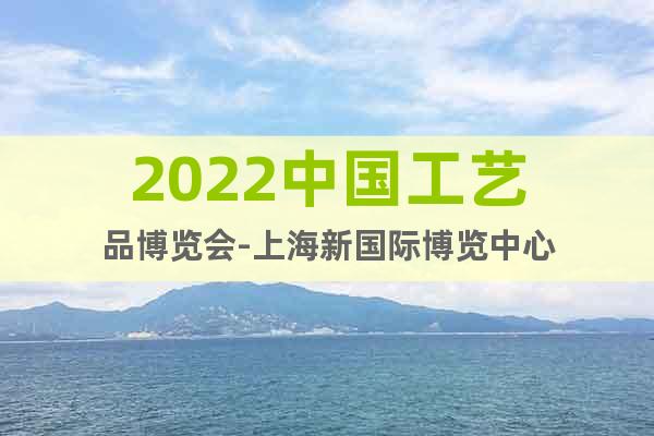 2022中国工艺品博览会-上海新国际博览中心