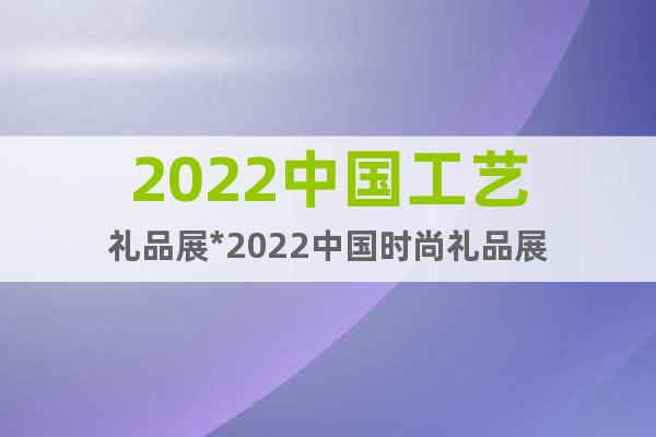 2022中国工艺礼品展*2022中国时尚礼品展