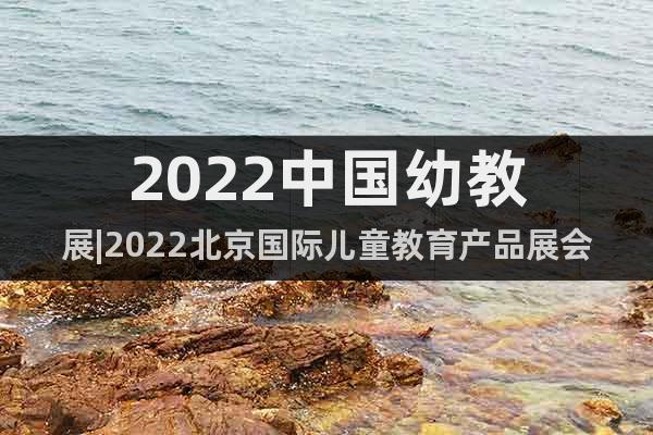 2022中国幼教展|2022北京国际儿童教育产品展会