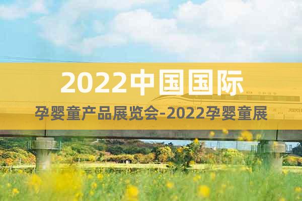 2022中国国际孕婴童产品展览会-2022孕婴童展