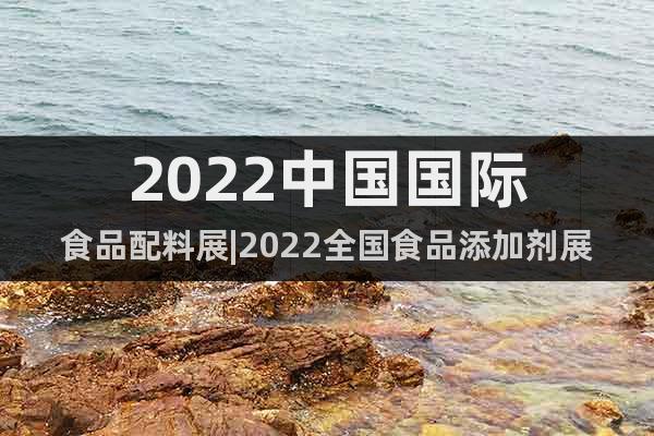 2022中国国际食品配料展|2022全国食品添加剂展会
