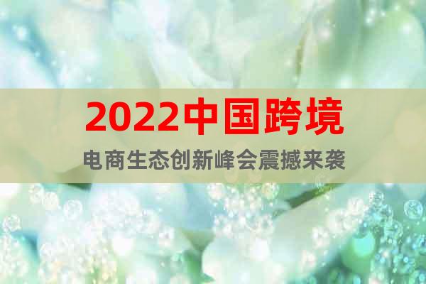 2022中国跨境电商生态创新峰会震撼来袭