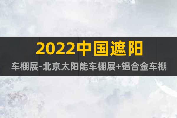 2022中国遮阳车棚展-北京太阳能车棚展+铝合金车棚展览会