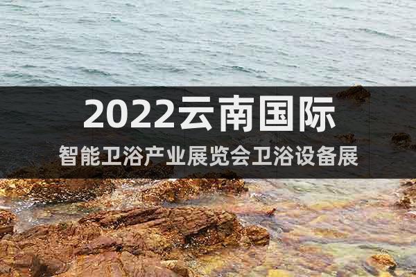 2022云南国际智能卫浴产业展览会卫浴设备展