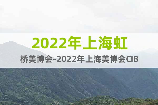 2022年上海虹桥美博会-2022年上海美博会CIBE