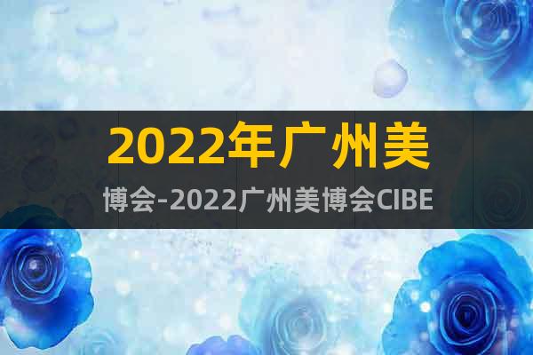 2022年广州美博会-2022广州美博会CIBE