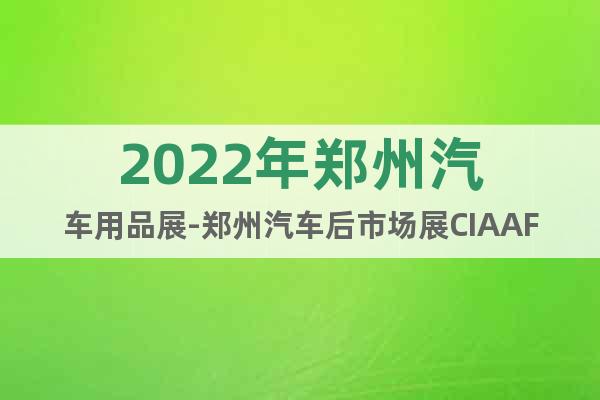 2022年郑州汽车用品展-郑州汽车后市场展CIAAF