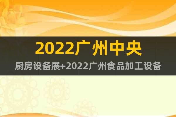 2022广州中央厨房设备展+2022广州食品加工设备展会