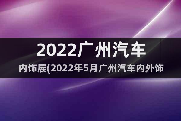 2022廣州汽車內飾展(2022年5月廣州汽車內外飾展覽會)