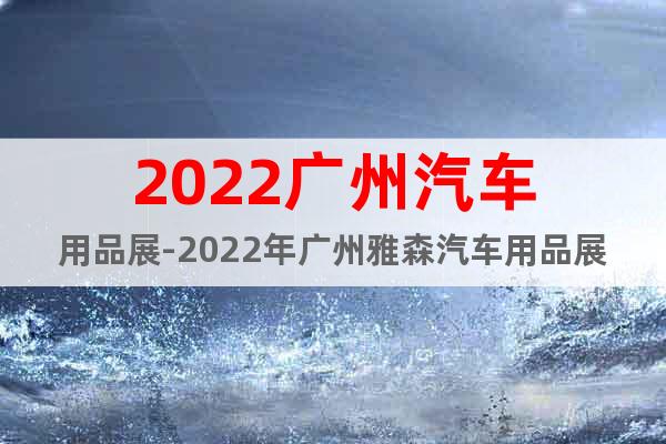 2022广州汽车用品展-2022年广州雅森汽车用品展