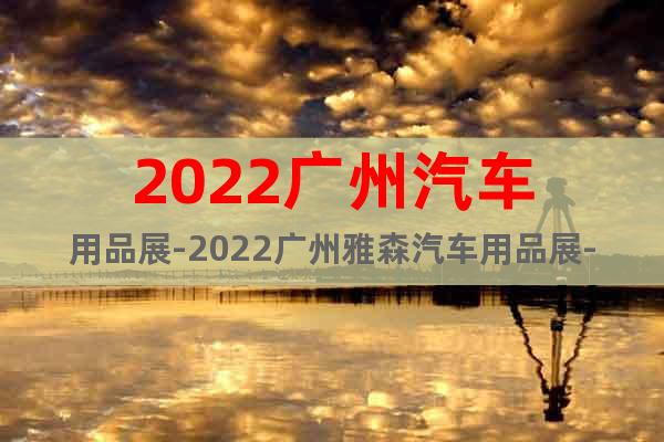 2022广州汽车用品展-2022广州雅森汽车用品展-雅森主办