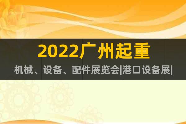 2022广州起重机械、设备、配件展览会|港口设备展|