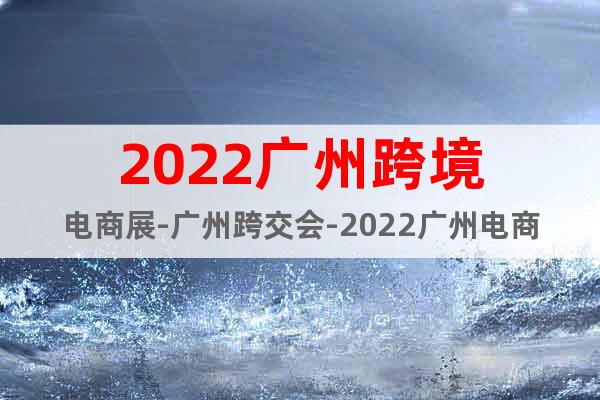 2022廣州跨境電商展-廣州跨交會-2022廣州電商展