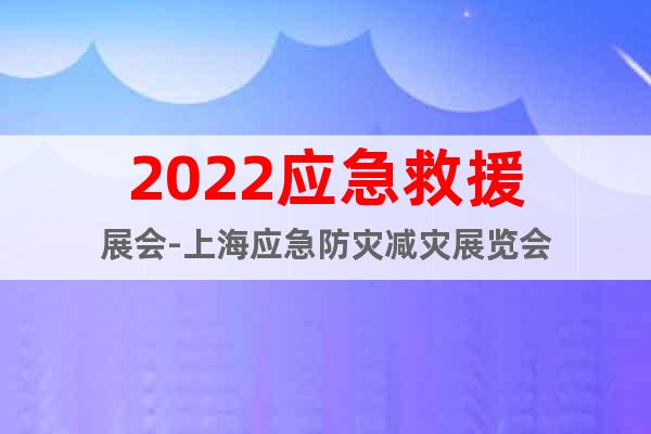 2022应急救援展会-上海应急防灾减灾展览会