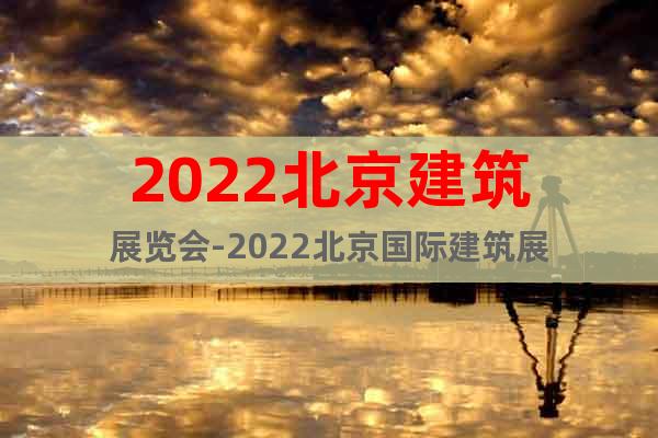 2022北京建筑展览会-2022北京国际建筑展