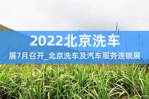 2022北京洗车展7月召开_北京洗车及汽车服务连锁展览会