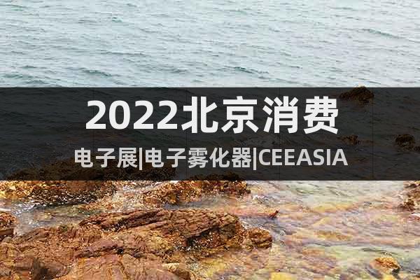 2022北京消费电子展|电子雾化器|CEEASIA