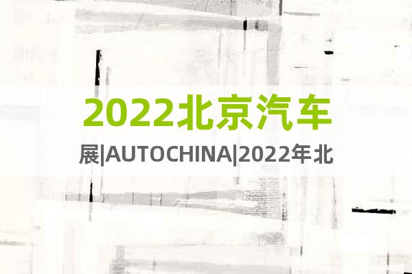 2022北京汽车展|AUTOCHINA|2022年北京汽车展