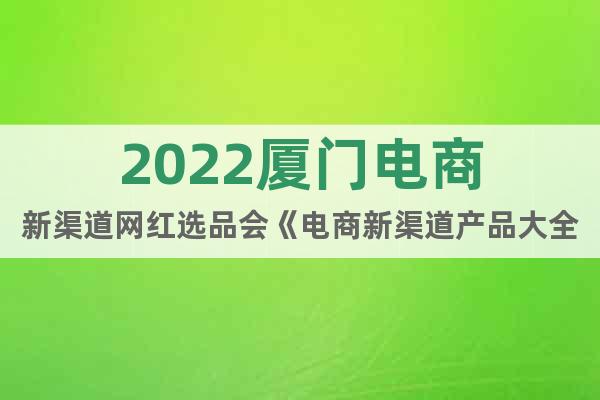 2022厦门电商新渠道网红选品会《电商新渠道产品大全》
