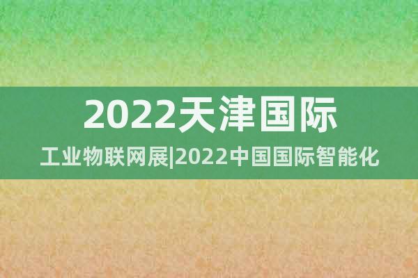 2022天津国际工业物联网展|2022中国国际智能化应用展会
