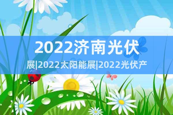 2022濟(jì)南光伏展|2022太陽能展|2022光伏產(chǎn)業(yè)博覽會(huì)