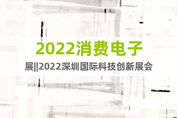 2022消费电子展||2022深圳国际科技创新展会