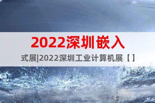 2022深圳嵌入式展|2022深圳工业计算机展【】