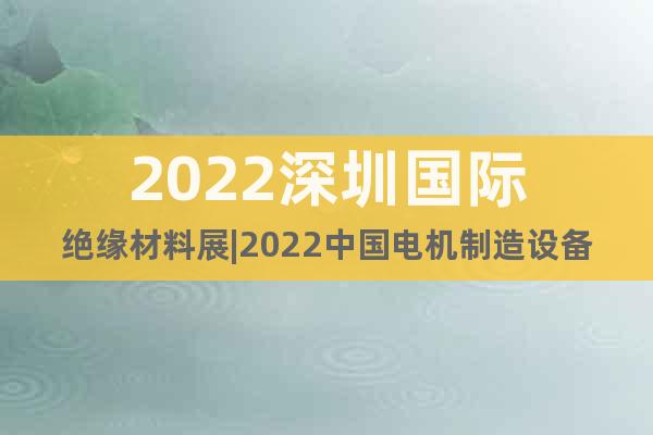 2022深圳国际绝缘材料展|2022中国电机制造设备展会