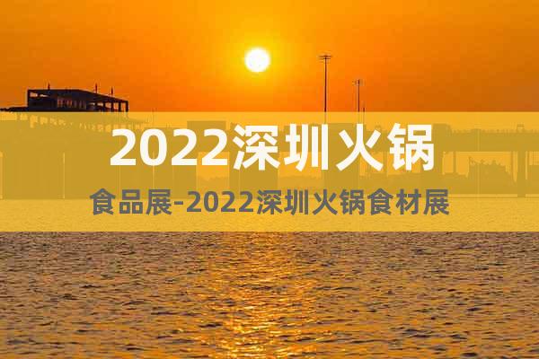 2022深圳火锅食品展-2022深圳火锅食材展