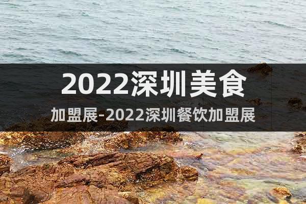 2022深圳美食加盟展-2022深圳餐饮加盟展