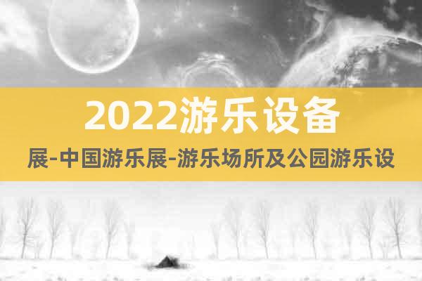 2022游乐设备展-中国游乐展-游乐场所及公园游乐设施展览会