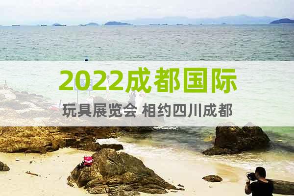 2022成都國際玩具展覽會 相約四川成都