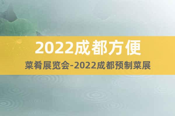2022成都方便菜肴展览会-2022成都预制菜展