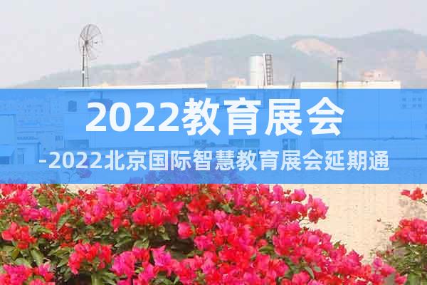 2022教育展会-2022北京国际智慧教育展会延期通知