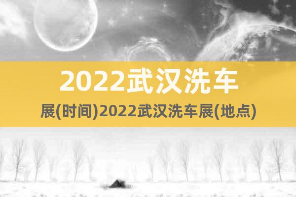 2022武汉洗车展(时间)2022武汉洗车展(地点)