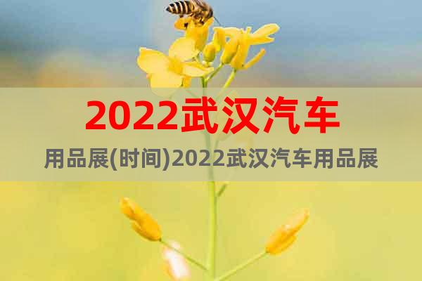 2022武汉汽车用品展(时间)2022武汉汽车用品展(地点)