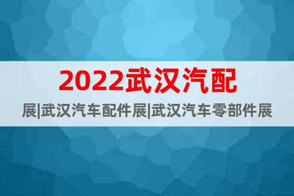 2022武汉汽配展|武汉汽车配件展|武汉汽车零部件展(6月)