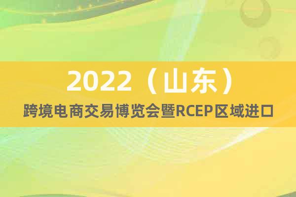 2022（山东）跨境电商交易博览会暨RCEP区域进口博览会
