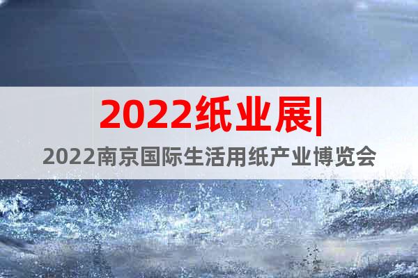 2022纸业展|2022南京国际生活用纸产业博览会