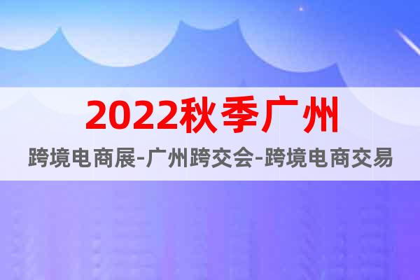 2022秋季廣州跨境電商展-廣州跨交會-跨境電商交易會