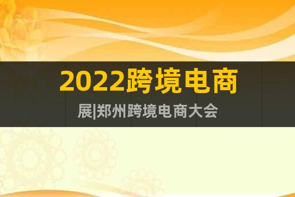 2022跨境电商展|郑州跨境电商大会
