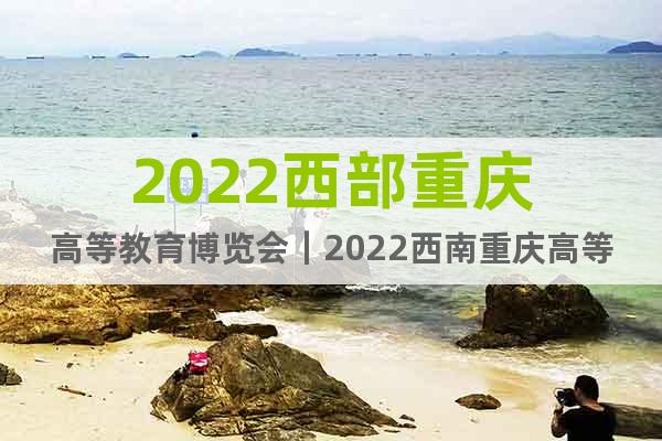 2022西部重庆高等教育博览会｜2022西南重庆高等教育展会