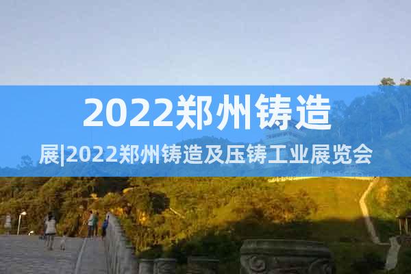 2022郑州铸造展|2022郑州铸造及压铸工业展览会