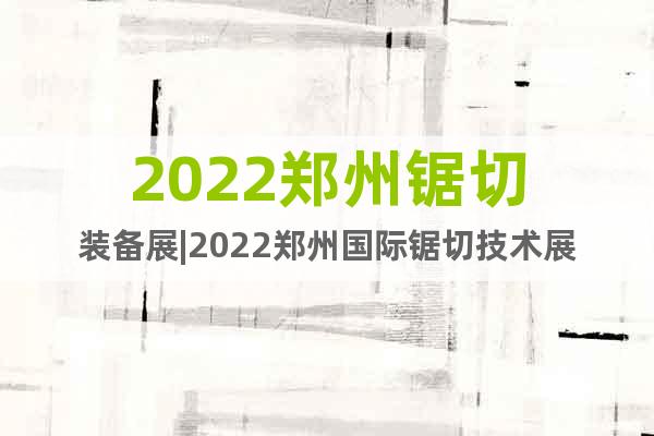 2022郑州锯切装备展|2022郑州国际锯切技术展