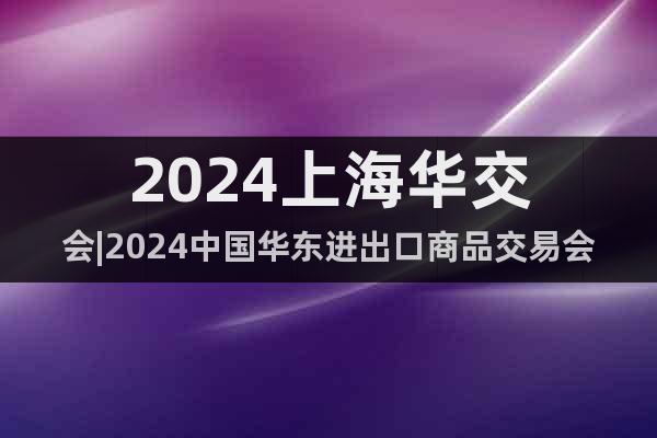 2024上海华交会|2024中国华东进出口商品交易会