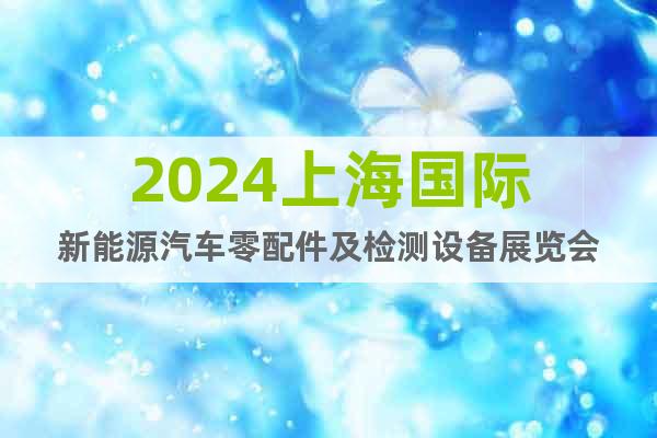 2024上海国际新能源汽车零配件及检测设备展览会
