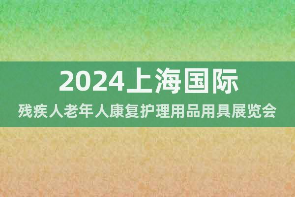 2024上海国际残疾人老年人康复护理用品用具展览会